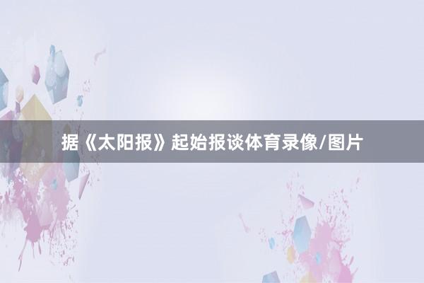 据《太阳报》起始报谈体育录像/图片