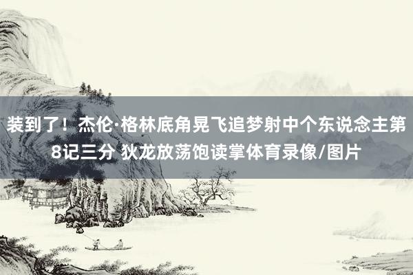 装到了！杰伦·格林底角晃飞追梦射中个东说念主第8记三分 狄龙放荡饱读掌体育录像/图片