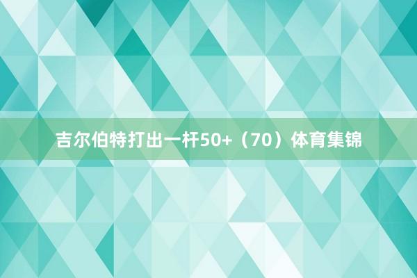 吉尔伯特打出一杆50+（70）体育集锦