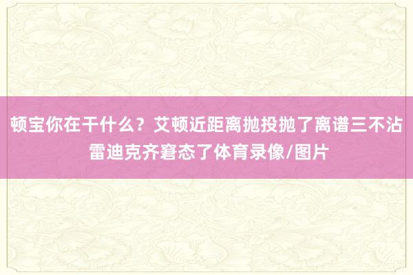 顿宝你在干什么？艾顿近距离抛投抛了离谱三不沾 雷迪克齐窘态了体育录像/图片