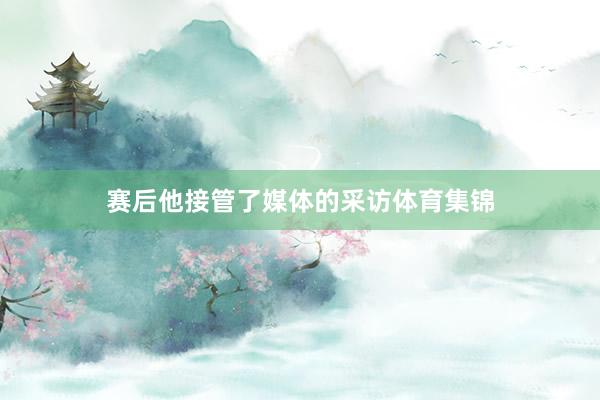 赛后他接管了媒体的采访体育集锦