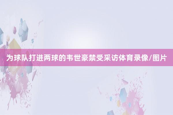 为球队打进两球的韦世豪禁受采访体育录像/图片