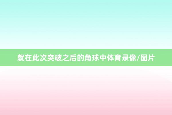 就在此次突破之后的角球中体育录像/图片