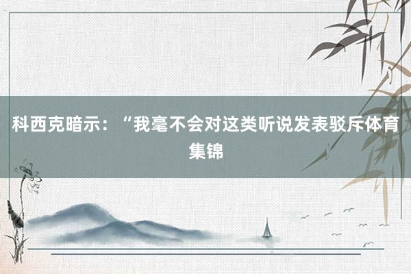 科西克暗示：“我毫不会对这类听说发表驳斥体育集锦
