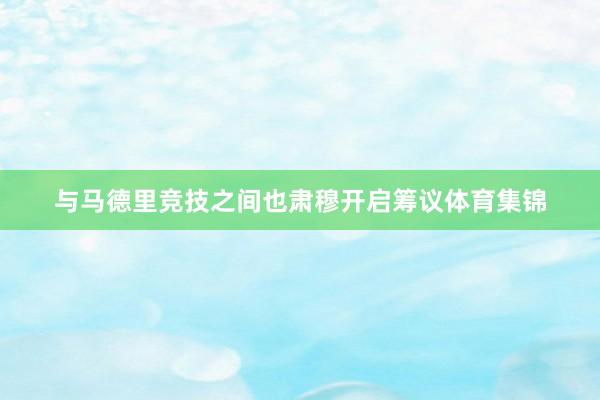 与马德里竞技之间也肃穆开启筹议体育集锦