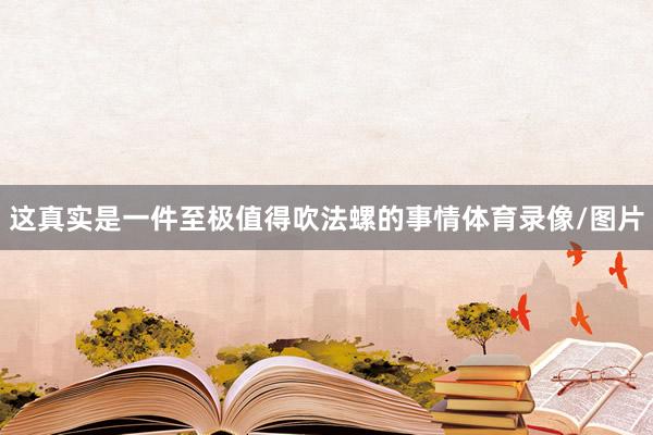 这真实是一件至极值得吹法螺的事情体育录像/图片