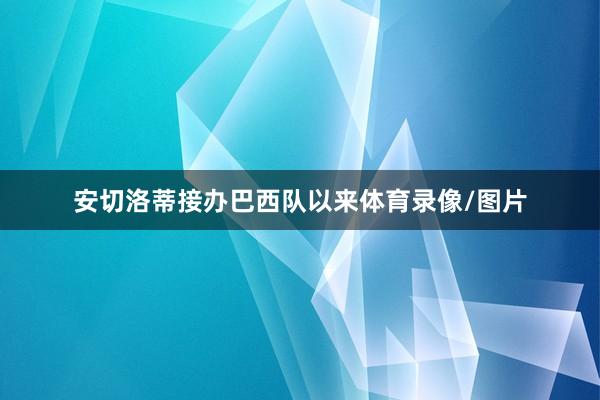 安切洛蒂接办巴西队以来体育录像/图片